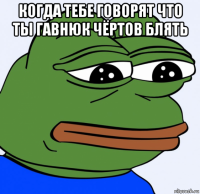 когда тебе говорят что ты гавнюк чёртов блять 