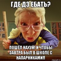 где дз ебать? пошёл нахуй! и чтобы завтра был в школе с напарниками!!