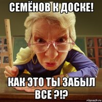 семёнов к доске! как это ты забыл все ?!?