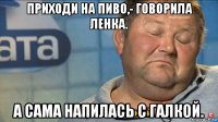 приходи на пиво,- говорила ленка. а сама напилась с галкой.