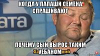 когда у папаши семёна спрашивают почему сын вырос таким уебаном