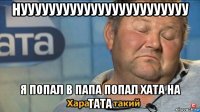 нуууууууууууууууууууууууу я попал в папа попал хата на тата