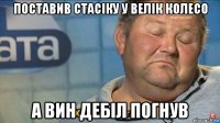 поставив стасіку у велік колесо а вин дебіл погнув