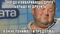 когда уговвариваешь друга больше не дрочить а он не понимает и продолжает