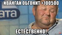 ивангай обгонит +100500 естественно!