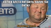 коли в алєга питають, нахуй так пити? 