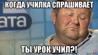 когда училка спрашивает ты урок учил?!