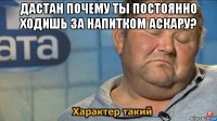 дастан почему ты постоянно ходишь за напитком аскару? 