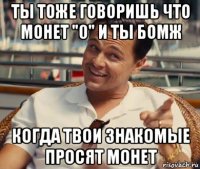 ты тоже говоришь что монет "0" и ты бомж когда твои знакомые просят монет