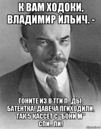 к вам ходоки, владимир ильич. - гоните из в тги п...ды, батентка! давеча пгиходили, так 5 кассет с "бони м" спи...ли!