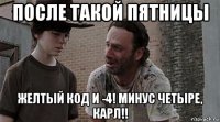 после такой пятницы желтый код и -4! минус четыре, карл!!