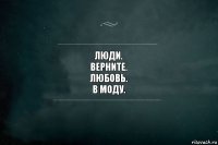 Люди.
Верните.
Любовь.
В моду.