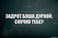 Задрот Бяша Дурной, скучно тебе?