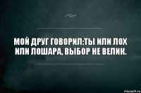 мой друг говорил:тЫ ИЛИ ЛОХ ИЛИ ЛОШАРА, ВЫБОР НЕ ВЕЛИК.