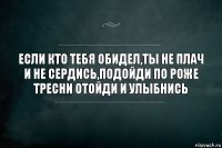 ЕСЛИ КТО ТЕБЯ ОБИДЕЛ,ТЫ НЕ ПЛАЧ И НЕ СЕРДИСЬ,ПОДОЙДИ ПО РОЖЕ ТРЕСНИ ОТОЙДИ И УЛЫБНИСЬ