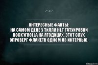 Интересные факты:
На самом деле у Тилля нет татуировки Rock'n'Rolla на ягодицах. Этот слух опроверг Флакетв одном из интервью.