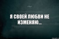 Я своей любви не изменяю...