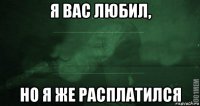 я вас любил, но я же расплатился