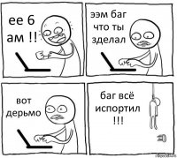 ее 6 ам !! ээм баг что ты зделал вот дерьмо баг всё испортил !!!