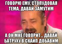 говорю ему, стопудовая тема, давай замутим а он мне говорит... давай батруху в скайп добавим