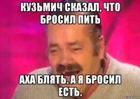 кузьмич сказал, что бросил пить аха блять. а я бросил есть.