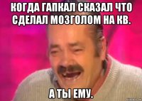 когда гапкал сказал что сделал мозголом на кв. а ты ему.