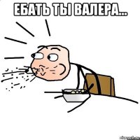 ебать ты валера... 