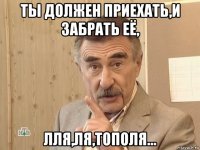 ты должен приехать,и забрать её, лля,ля,тополя...