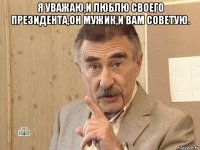 я уважаю,и люблю своего президента,он мужик,и вам советую. 