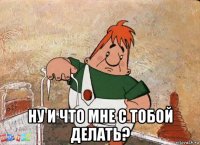  ну и что мне с тобой делать?