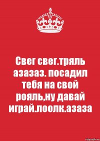 Свег свег.тряль азазаз. посадил тебя на свой рояль,ну давай играй.лоолк.азаза