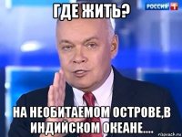 где жить? на необитаемом острове,в индийском океане....