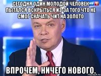 сегодня один молодой человек пытался вскрыться из-за того,что не смог скачать чит на золото впрочем, ничего нового.