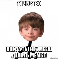 то чуство когда тьі не умееш делать мемьі)