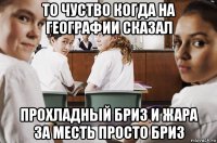 то чуство когда на географии сказал прохладный бриз и жара за месть просто бриз