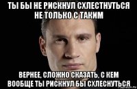 ты бы не рискнул схлестнуться не только с таким вернее, сложно сказать, с кем вообще ты рискнул бы схлеснуться