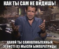 как ты сам не видишь! какой ты самовлюбленный эгоист! (с) мысли ымператрицы