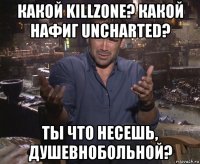 какой killzone? какой нафиг uncharted? ты что несешь, душевнобольной?