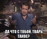  -да что с тобой, тварь, такое?