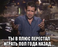  ты в плюс перестал играть пол года назад....