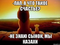 -пап, а что такое счастье? -не знаю сынок, мы казахи