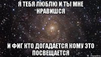 я тебя люблю и ты мне нравишся и фиг кто догадается кому это посвещается