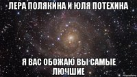 лера полякина и юля потехина я вас обожаю вы самые лючшие