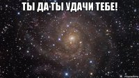 ты да ты удачи тебе! 