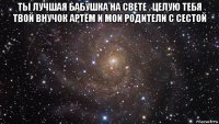 ты лучшая бабушка на свете . целую тебя твой внучок артём и мои родители с сестой 