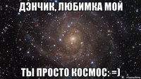 дэнчик, любимка мой ты просто космос: =)