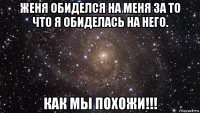 женя обиделся на меня за то что я обиделась на него. как мы похожи!!!