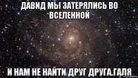 давид мы затерялись во вселенной и нам не найти друг друга.галя