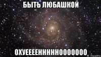 быть любашкой охуеееенннннооооооо