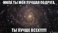 мила ты моя лучшая подруга, ты лучше всех!!!!!!